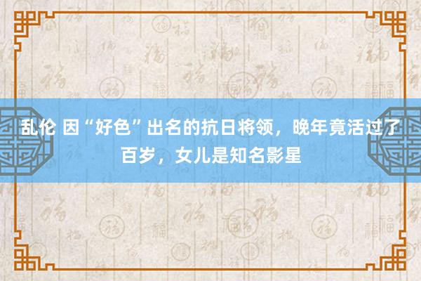 乱伦 因“好色”出名的抗日将领，晚年竟活过了百岁，女儿是知名影星