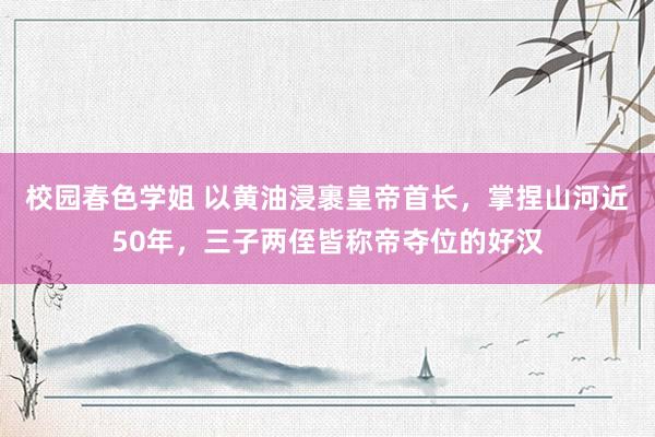 校园春色学姐 以黄油浸裹皇帝首长，掌捏山河近50年，三子两侄皆称帝夺位的好汉