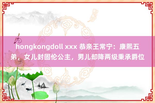 hongkongdoll xxx 恭亲王常宁：康熙五弟，女儿封固伦公主，男儿却降两级秉承爵位