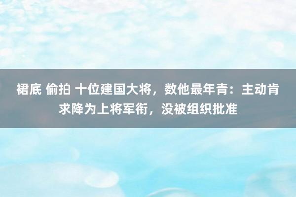 裙底 偷拍 十位建国大将，数他最年青：主动肯求降为上将军衔，没被组织批准