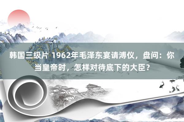 韩国三级片 1962年毛泽东宴请溥仪，盘问：你当皇帝时，怎样对待底下的大臣？