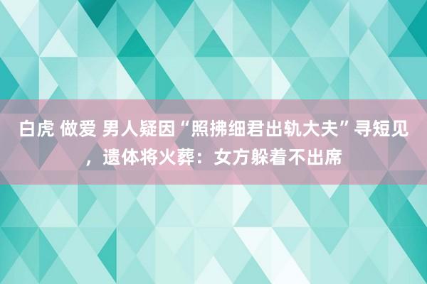 白虎 做爱 男人疑因“照拂细君出轨大夫”寻短见，遗体将火葬：女方躲着不出席