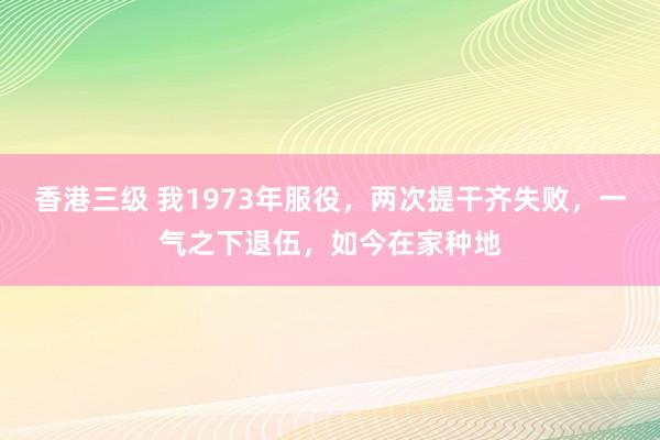 香港三级 我1973年服役，两次提干齐失败，一气之下退伍，如今在家种地