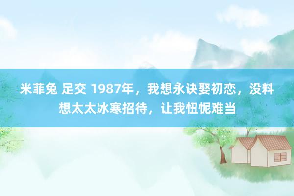 米菲兔 足交 1987年，我想永诀娶初恋，没料想太太冰寒招待，让我忸怩难当