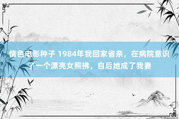 情色电影种子 1984年我回家省亲，在病院意识了一个漂亮女照拂，自后她成了我妻