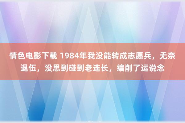 情色电影下载 1984年我没能转成志愿兵，无奈退伍，没思到碰到老连长，编削了运说念