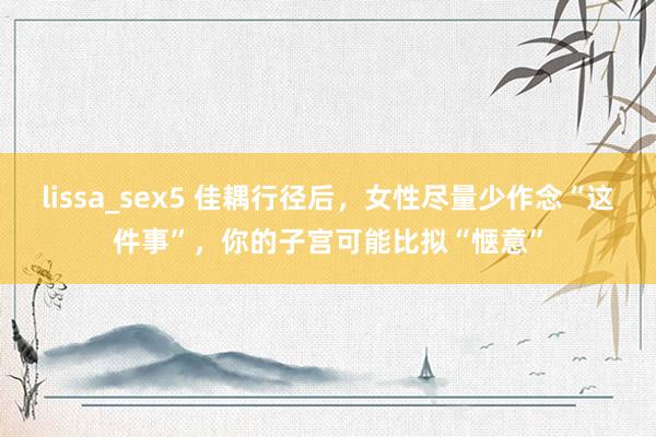 lissa_sex5 佳耦行径后，女性尽量少作念“这件事”，你的子宫可能比拟“惬意”