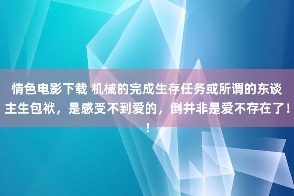 情色电影下载 机械的完成生存任务或所谓的东谈主生包袱，是感受不到爱的，倒并非是爱不存在了！