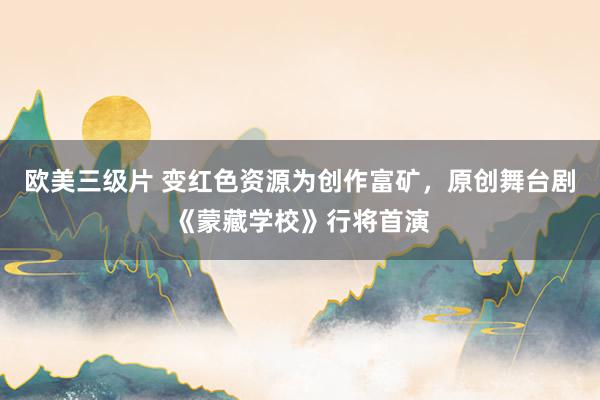 欧美三级片 变红色资源为创作富矿，原创舞台剧《蒙藏学校》行将首演