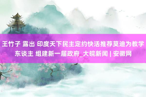 王竹子 露出 印度天下民主定约快活推荐莫迪为教学东谈主 组建新一届政府_大皖新闻 | 安徽网