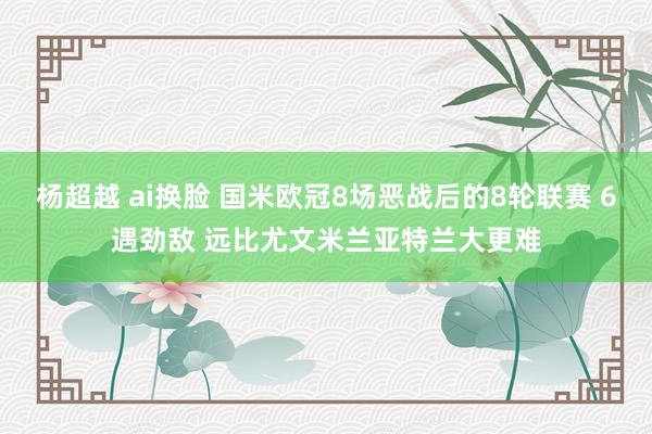 杨超越 ai换脸 国米欧冠8场恶战后的8轮联赛 6遇劲敌 远比尤文米兰亚特兰大更难