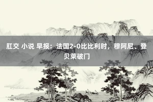 肛交 小说 早报：法国2-0比比利时，穆阿尼、登贝莱破门