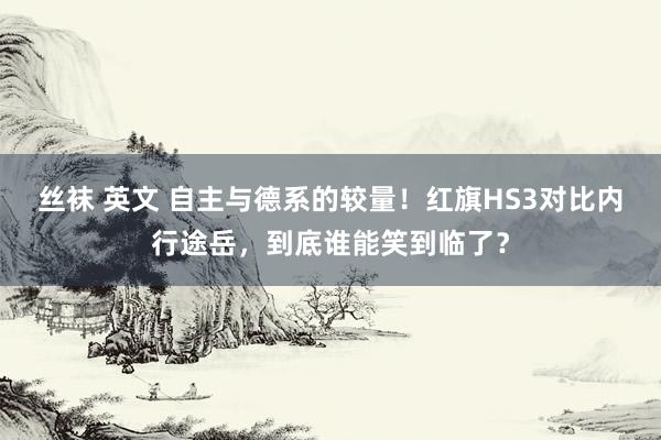 丝袜 英文 自主与德系的较量！红旗HS3对比内行途岳，到底谁能笑到临了？