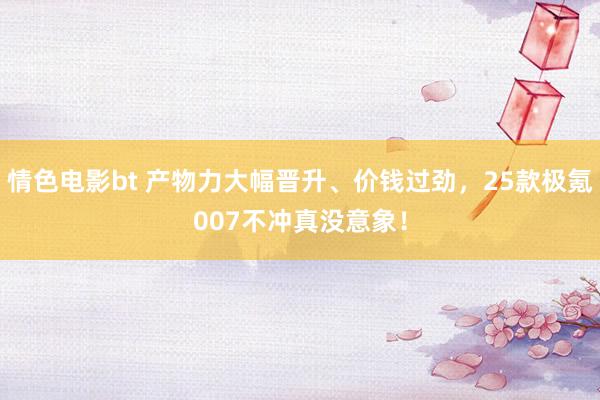 情色电影bt 产物力大幅晋升、价钱过劲，25款极氪007不冲真没意象！