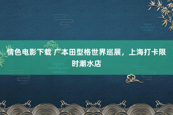 情色电影下载 广本田型格世界巡展，上海打卡限时潮水店