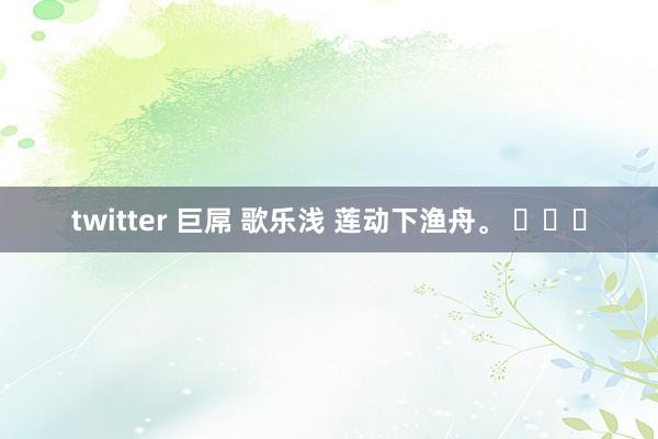 twitter 巨屌 歌乐浅 莲动下渔舟。 ​​​