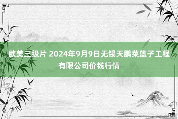 欧美三级片 2024年9月9日无锡天鹏菜篮子工程有限公司价钱行情