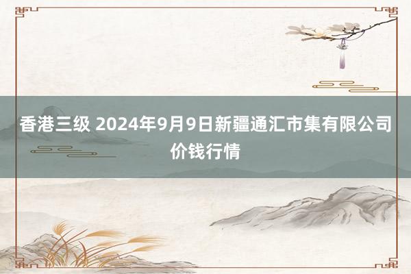 香港三级 2024年9月9日新疆通汇市集有限公司价钱行情