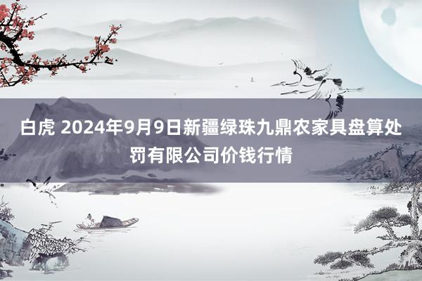 白虎 2024年9月9日新疆绿珠九鼎农家具盘算处罚有限公司价钱行情