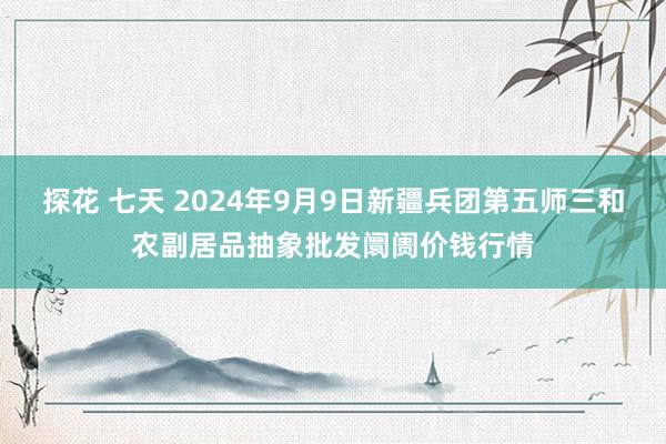 探花 七天 2024年9月9日新疆兵团第五师三和农副居品抽象批发阛阓价钱行情