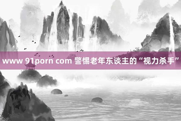 www 91porn com 警惕老年东谈主的“视力杀手”