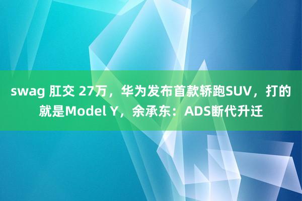 swag 肛交 27万，华为发布首款轿跑SUV，打的就是Model Y，余承东：ADS断代升迁