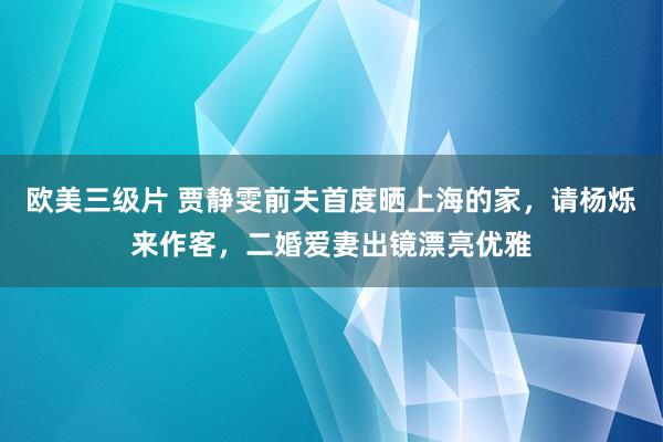 欧美三级片 贾静雯前夫首度晒上海的家，请杨烁来作客，二婚爱妻出镜漂亮优雅