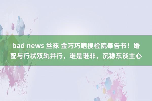 bad news 丝袜 金巧巧晒搜检院奉告书！婚配与行状双轨并行，谁是谁非，沉稳东谈主心