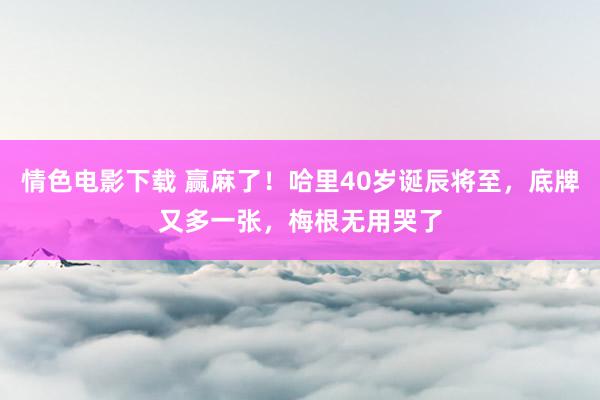 情色电影下载 赢麻了！哈里40岁诞辰将至，底牌又多一张，梅根无用哭了