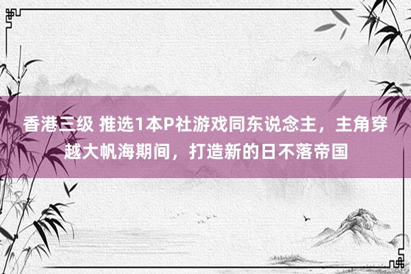 香港三级 推选1本P社游戏同东说念主，主角穿越大帆海期间，打造新的日不落帝国