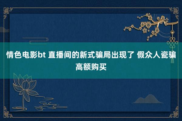 情色电影bt 直播间的新式骗局出现了 假众人瓷骗高额购买