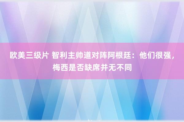 欧美三级片 智利主帅道对阵阿根廷：他们很强，梅西是否缺席并无不同