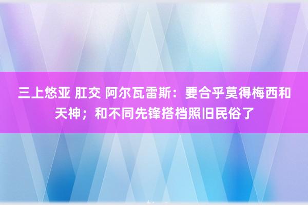 三上悠亚 肛交 阿尔瓦雷斯：要合乎莫得梅西和天神；和不同先锋搭档照旧民俗了