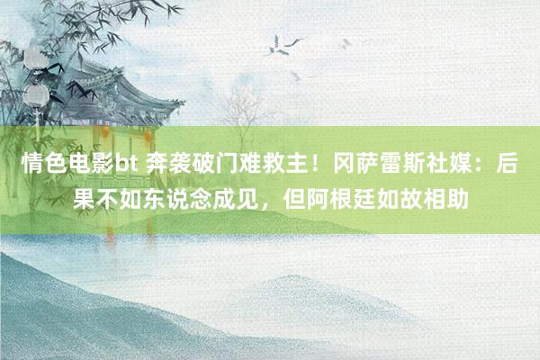 情色电影bt 奔袭破门难救主！冈萨雷斯社媒：后果不如东说念成见，但阿根廷如故相助