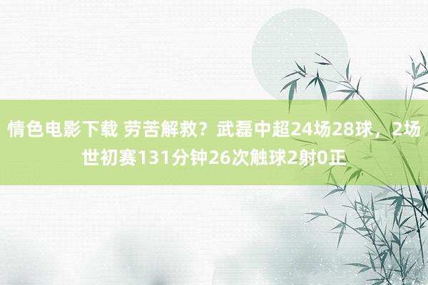 情色电影下载 劳苦解救？武磊中超24场28球，2场世初赛131分钟26次触球2射0正