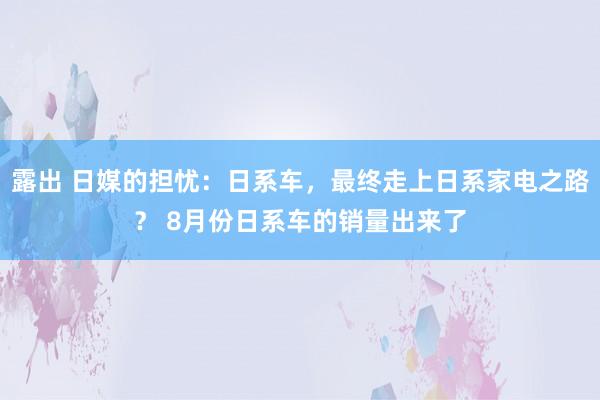 露出 日媒的担忧：日系车，最终走上日系家电之路？ 8月份日系车的销量出来了