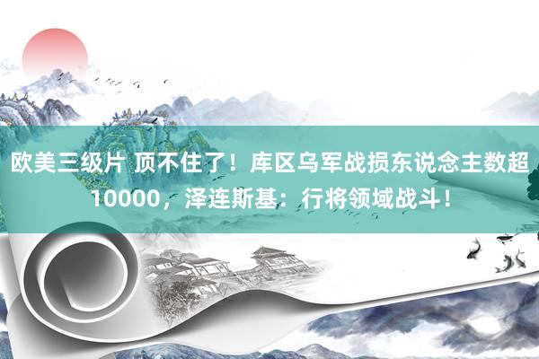 欧美三级片 顶不住了！库区乌军战损东说念主数超10000，泽连斯基：行将领域战斗！