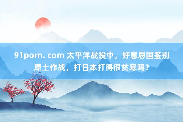 91porn. com 太平洋战役中，好意思国鉴别原土作战，打日本打得很贫寒吗？