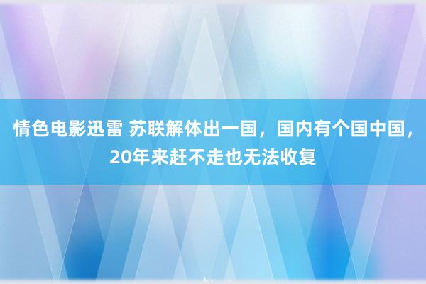 情色电影迅雷 苏联解体出一国，国内有个国中国，20年来赶不走也无法收复