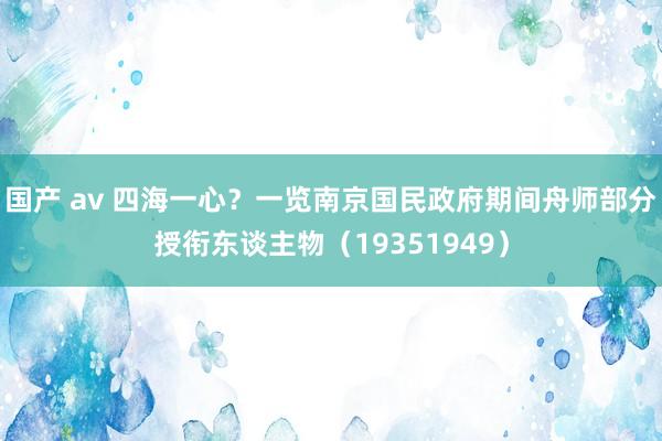 国产 av 四海一心？一览南京国民政府期间舟师部分授衔东谈主物（19351949）