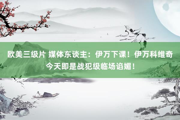 欧美三级片 媒体东谈主：伊万下课！伊万科维奇今天即是战犯级临场谄媚！