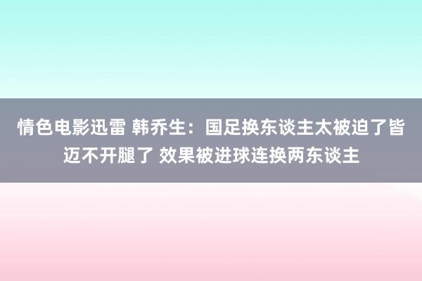 情色电影迅雷 韩乔生：国足换东谈主太被迫了皆迈不开腿了 效果被进球连换两东谈主