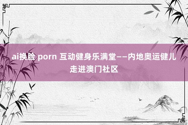 ai换脸 porn 互动健身乐满堂——内地奥运健儿走进澳门社区