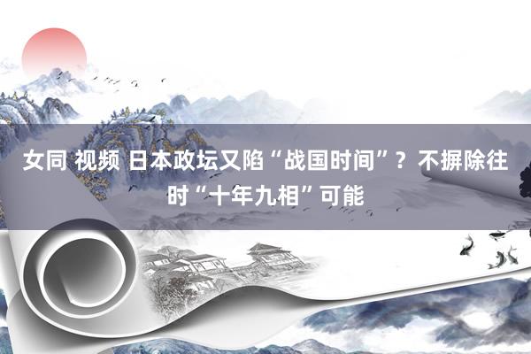 女同 视频 日本政坛又陷“战国时间”？不摒除往时“十年九相”可能