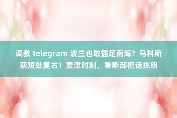 调教 telegram 波兰也敢插足南海？马科斯获短处复古！要津时刻，酬酢部把话挑明