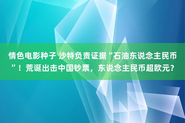 情色电影种子 沙特负责证据“石油东说念主民币”！荒诞出击中国钞票，东说念主民币超欧元？