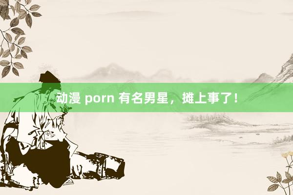 动漫 porn 有名男星，摊上事了！