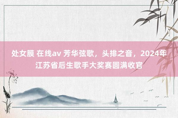 处女膜 在线av 芳华弦歌，头排之音，2024年江苏省后生歌手大奖赛圆满收官