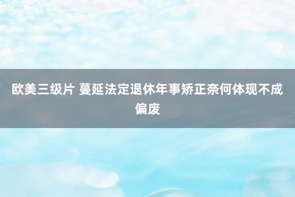 欧美三级片 蔓延法定退休年事矫正奈何体现不成偏废