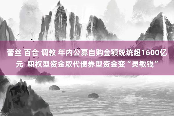 蕾丝 百合 调教 年内公募自购金额统统超1600亿元  职权型资金取代债券型资金变“灵敏钱”